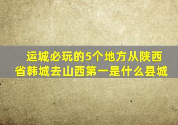 运城必玩的5个地方从陕西省韩城去山西第一是什么县城