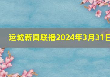 运城新闻联播2024年3月31日