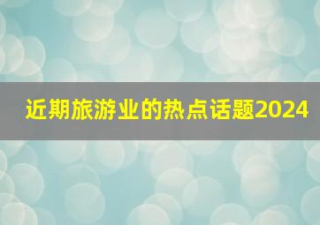 近期旅游业的热点话题2024