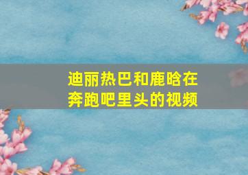 迪丽热巴和鹿晗在奔跑吧里头的视频