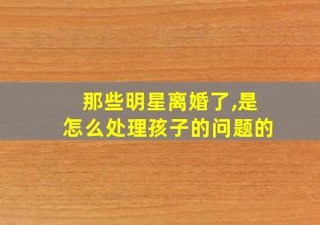 那些明星离婚了,是怎么处理孩子的问题的