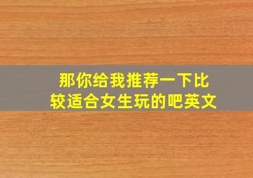 那你给我推荐一下比较适合女生玩的吧英文