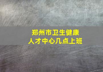 郑州市卫生健康人才中心几点上班