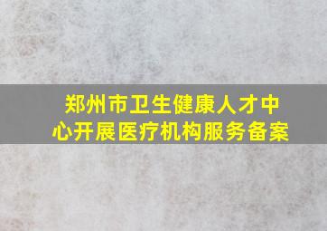 郑州市卫生健康人才中心开展医疗机构服务备案