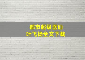 都市超级医仙叶飞扬全文下载