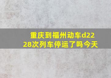 重庆到福州动车d2228次列车停运了吗今天