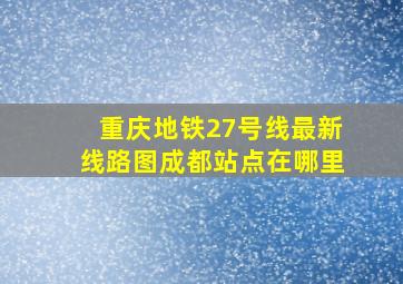 重庆地铁27号线最新线路图成都站点在哪里