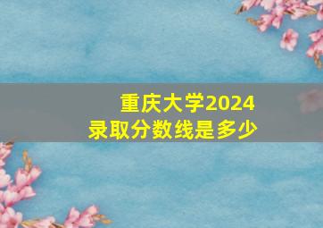 重庆大学2024录取分数线是多少