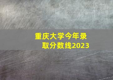 重庆大学今年录取分数线2023