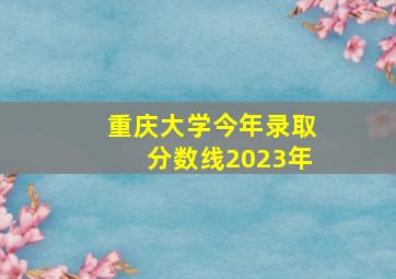 重庆大学今年录取分数线2023年