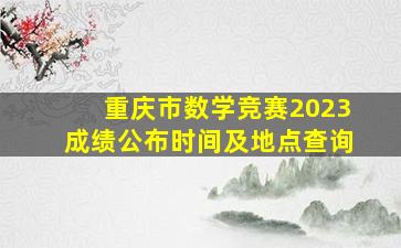 重庆市数学竞赛2023成绩公布时间及地点查询