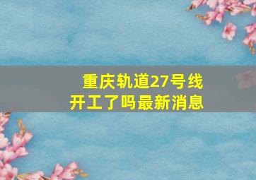 重庆轨道27号线开工了吗最新消息