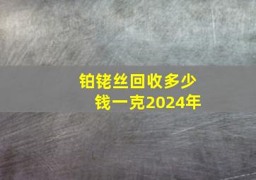 铂铑丝回收多少钱一克2024年