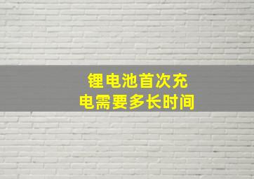 锂电池首次充电需要多长时间