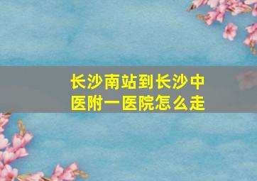 长沙南站到长沙中医附一医院怎么走