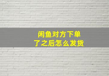 闲鱼对方下单了之后怎么发货