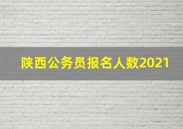 陕西公务员报名人数2021