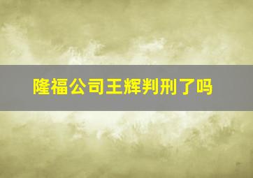 隆福公司王辉判刑了吗