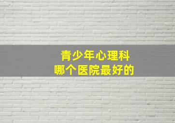 青少年心理科哪个医院最好的