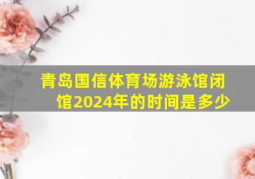 青岛国信体育场游泳馆闭馆2024年的时间是多少