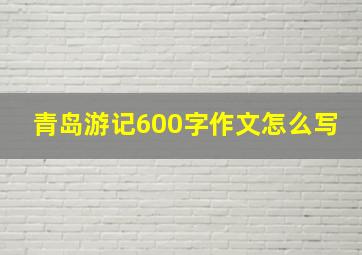 青岛游记600字作文怎么写