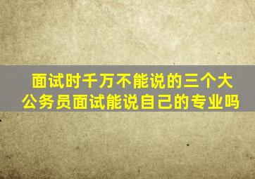 面试时千万不能说的三个大公务员面试能说自己的专业吗