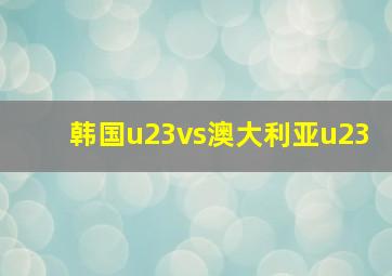 韩国u23vs澳大利亚u23