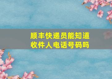 顺丰快递员能知道收件人电话号码吗