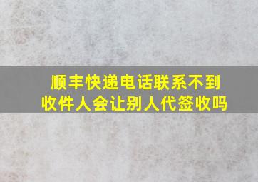 顺丰快递电话联系不到收件人会让别人代签收吗