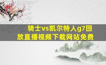 骑士vs凯尔特人g7回放直播视频下载网站免费