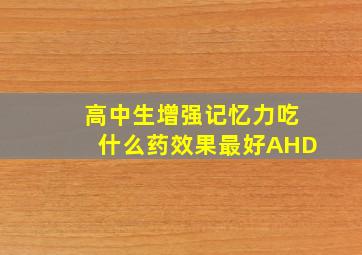 高中生增强记忆力吃什么药效果最好AHD