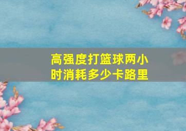 高强度打篮球两小时消耗多少卡路里