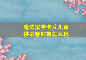 魔法汉字卡片儿童拼偏旁部首怎么玩