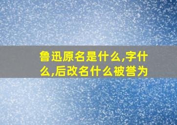 鲁迅原名是什么,字什么,后改名什么被誉为