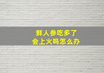 鲜人参吃多了会上火吗怎么办