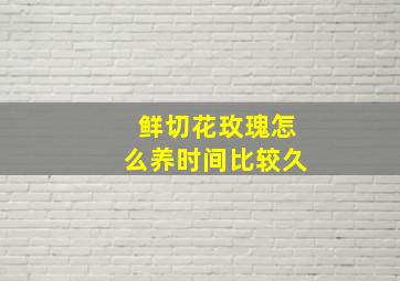 鲜切花玫瑰怎么养时间比较久