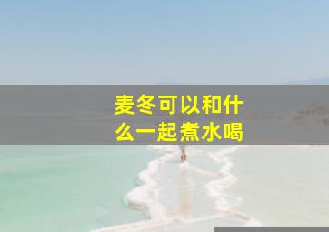 麦冬可以和什么一起煮水喝