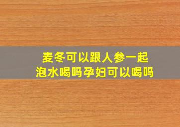 麦冬可以跟人参一起泡水喝吗孕妇可以喝吗