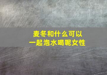 麦冬和什么可以一起泡水喝呢女性