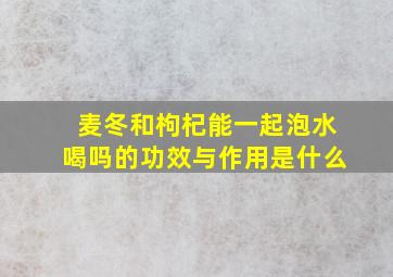 麦冬和枸杞能一起泡水喝吗的功效与作用是什么