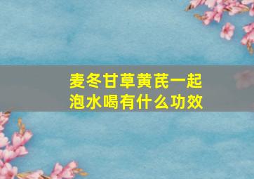 麦冬甘草黄芪一起泡水喝有什么功效