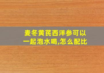 麦冬黄芪西洋参可以一起泡水喝,怎么配比