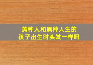 黄种人和黑种人生的孩子出生时头发一样吗