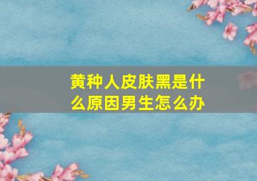 黄种人皮肤黑是什么原因男生怎么办