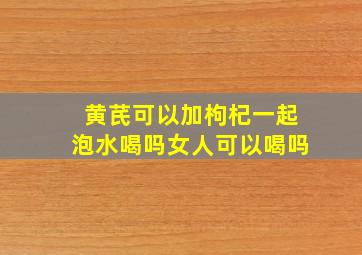 黄芪可以加枸杞一起泡水喝吗女人可以喝吗