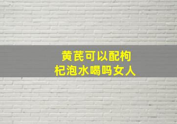 黄芪可以配枸杞泡水喝吗女人