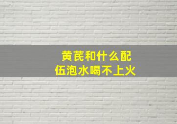 黄芪和什么配伍泡水喝不上火