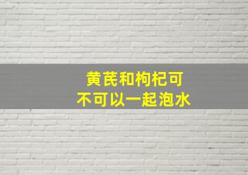 黄芪和枸杞可不可以一起泡水