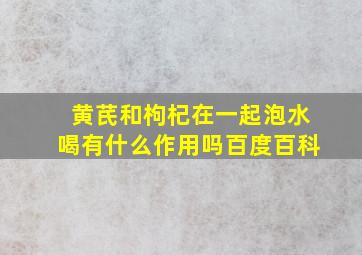 黄芪和枸杞在一起泡水喝有什么作用吗百度百科