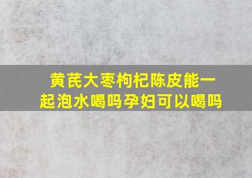 黄芪大枣枸杞陈皮能一起泡水喝吗孕妇可以喝吗